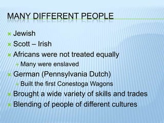 Many different peopleJewishScott – IrishAfricans were not treated equallyMany were enslavedGerman (Pennsylvania Dutch)Built the first Conestoga WagonsBrought a wide variety of skills and tradesBlending of people of different cultures
