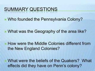 Summary questionsWho founded the Pennsylvania Colony?What was the Geography of the area like?How were the Middle Colonies different from the New England Colonies?What were the beliefs of the Quakers?  What effects did they have on Penn’s colony?