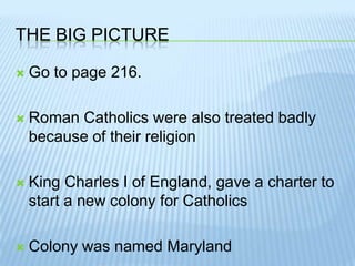 The Big PictureGo to page 216.Roman Catholics were also treated badly because of their religionKing Charles I of England, gave a charter to start a new colony for CatholicsColony was named Maryland