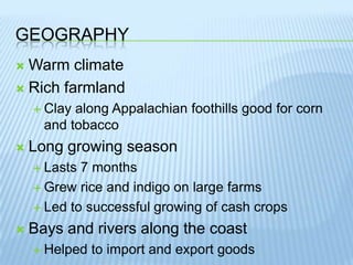 GeographyWarm climateRich farmlandClay along Appalachian foothills good for corn and tobaccoLong growing seasonLasts 7 monthsGrew rice and indigo on large farmsLed to successful growing of cash cropsBays and rivers along the coastHelped to import and export goods