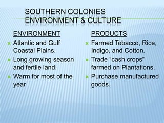 Southern ColoniesEnvironment & CultureENVIRONMENTAtlantic and Gulf Coastal Plains.Long growing season and fertile land.Warm for most of the yearPRODUCTSFarmed Tobacco, Rice, Indigo, and Cotton.Trade “cash crops” farmed on Plantations.Purchase manufactured goods.