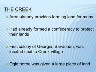 The creekArea already provides farming land for manyHad already formed a confederacy to protect their landsFirst colony of Georgia, Savannah, was located next to Creek villageOglethorpe was given a large piece of land
