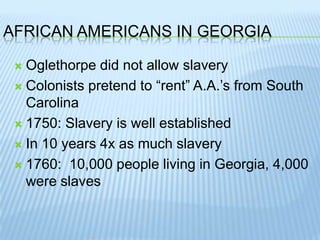 African Americans in GeorgiaOglethorpe did not allow slaveryColonists pretend to “rent” A.A.’s from South Carolina1750: Slavery is well establishedIn 10 years 4x as much slavery1760:  10,000 people living in Georgia, 4,000 were slaves