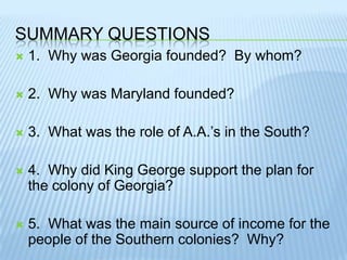 Summary questions1.  Why was Georgia founded?  By whom?2.  Why was Maryland founded?  3.  What was the role of A.A.’s in the South?4.  Why did King George support the plan for the colony of Georgia?5.  What was the main source of income for the people of the Southern colonies?  Why?