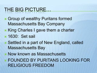 The Big Picture…Group of wealthy Puritans formed Massachusetts Bay CompanyKing Charles I gave them a charter1630:  Set sailSettled in a part of New England, called Massachusetts BayNow known as MassachusettsFOUNDED BY PURITANS LOOKING FOR RELIGIOUS FREEDOM