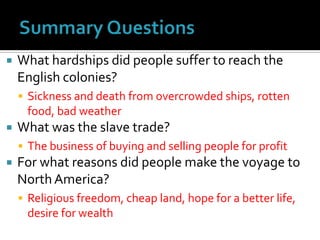 Summary QuestionsWhat hardships did people suffer to reach the English colonies?Sickness and death from overcrowded ships, rotten food, bad weatherWhat was the slave trade?The business of buying and selling people for profitFor what reasons did people make the voyage to North America?Religious freedom, cheap land, hope for a better life, desire for wealth