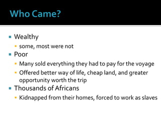 Who Came?Wealthy some, most were notPoorMany sold everything they had to pay for the voyageOffered better way of life, cheap land, and greater opportunity worth the tripThousands of AfricansKidnapped from their homes, forced to work as slaves