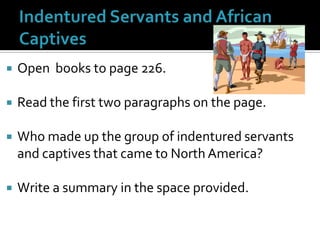 Indentured Servants and African CaptivesOpen  books to page 226.  Read the first two paragraphs on the page.Who made up the group of indentured servants and captives that came to North America?  Write a summary in the space provided.