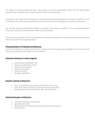 The types of colonial architecture have many things in common beyond their origin. We are talking about
constructions in colonies that imitate the styles known by the colonizers.
According to the styles of the metropolis, it can be said that colonial architecture is simple in its forms. It is an
architecture that possesses European elements and at the same time manages to have its own character.
We can find colonial architecture modified or adapted to the climatic conditions. This architecture follows
structural, constructive and aesthetic models of the metropolis.
There are also examples in which the aesthetics of indigenous peoples are mixed with colonial architecture to
make it less alien to the local population.
Characteristics of Colonial Architecture
Some of the elements of colonial architecture are the use of brick, thatch, and moldings for door frames. All of
these vary according to the origin of the architecture.
Colonial architecture in New England:
• Symmetrical, rectangular front.
• Steep roof with narrow eaves.
• Exterior ornamentation.
• Casement windows.
• Central chimney.
• Wooden clapboards.
Spanish colonial architecture:
• Flat or low pitched roof covered with thatch, earth or clay.
• Thick brick walls and stucco coverings to keep out the heat.
• Small exterior doors and windows with interior shutters.
Colonial Georgian architecture:
• Two-foot thick walls of sandstone.
• Symmetrical facade.
• Reinforced stone arches over door and second floor windows.
• Wood frames.
 