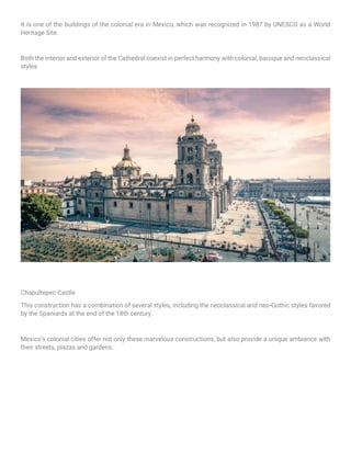 It is one of the buildings of the colonial era in Mexico, which was recognized in 1987 by UNESCO as a World
Heritage Site.
Both the interior and exterior of the Cathedral coexist in perfect harmony with colonial, baroque and neoclassical
styles.
Chapultepec Castle
This construction has a combination of several styles, including the neoclassical and neo-Gothic styles favored
by the Spaniards at the end of the 18th century.
Mexico's colonial cities offer not only these marvelous constructions, but also provide a unique ambiance with
their streets, plazas and gardens.
 