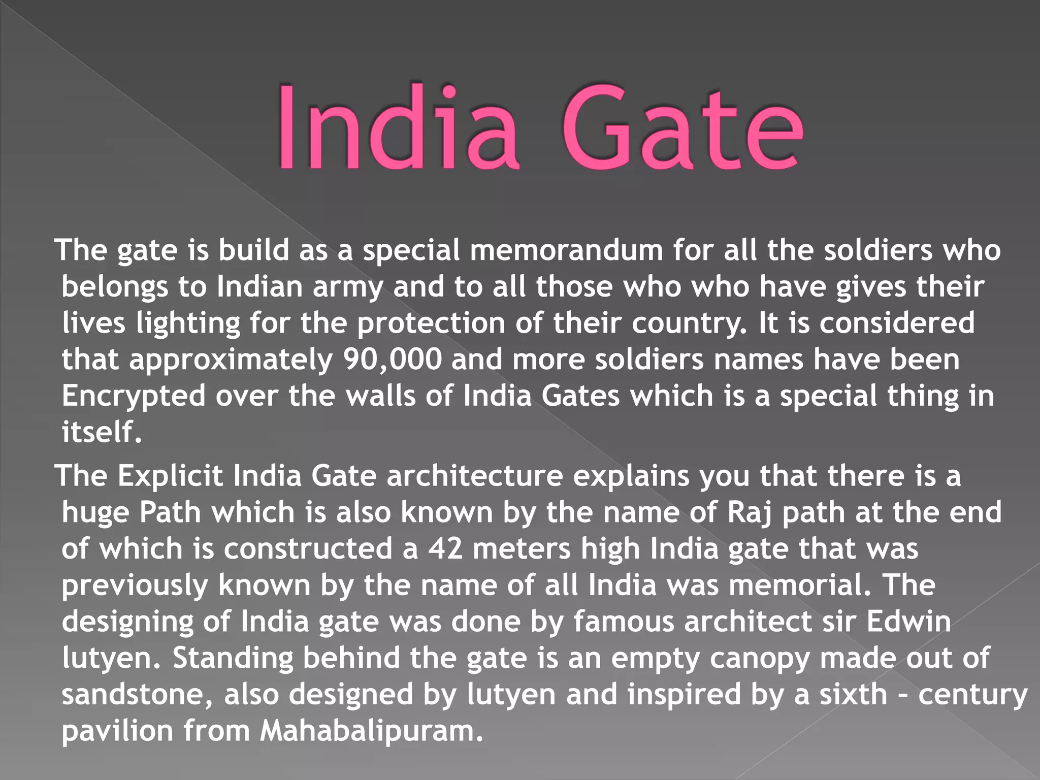 The gate is build as a special memorandum for all the soldiers who
belongs to Indian army and to all those who who have gives their
lives lighting for the protection of their country. It is considered
that approximately 90,000 and more soldiers names have been
Encrypted over the walls of India Gates which is a special thing in
itself.
The Explicit India Gate architecture explains you that there is a
huge Path which is also known by the name of Raj path at the end
of which is constructed a 42 meters high India gate that was
previously known by the name of all India was memorial. The
designing of India gate was done by famous architect sir Edwin
lutyen. Standing behind the gate is an empty canopy made out of
sandstone, also designed by lutyen and inspired by a sixth – century
pavilion from Mahabalipuram.
 
