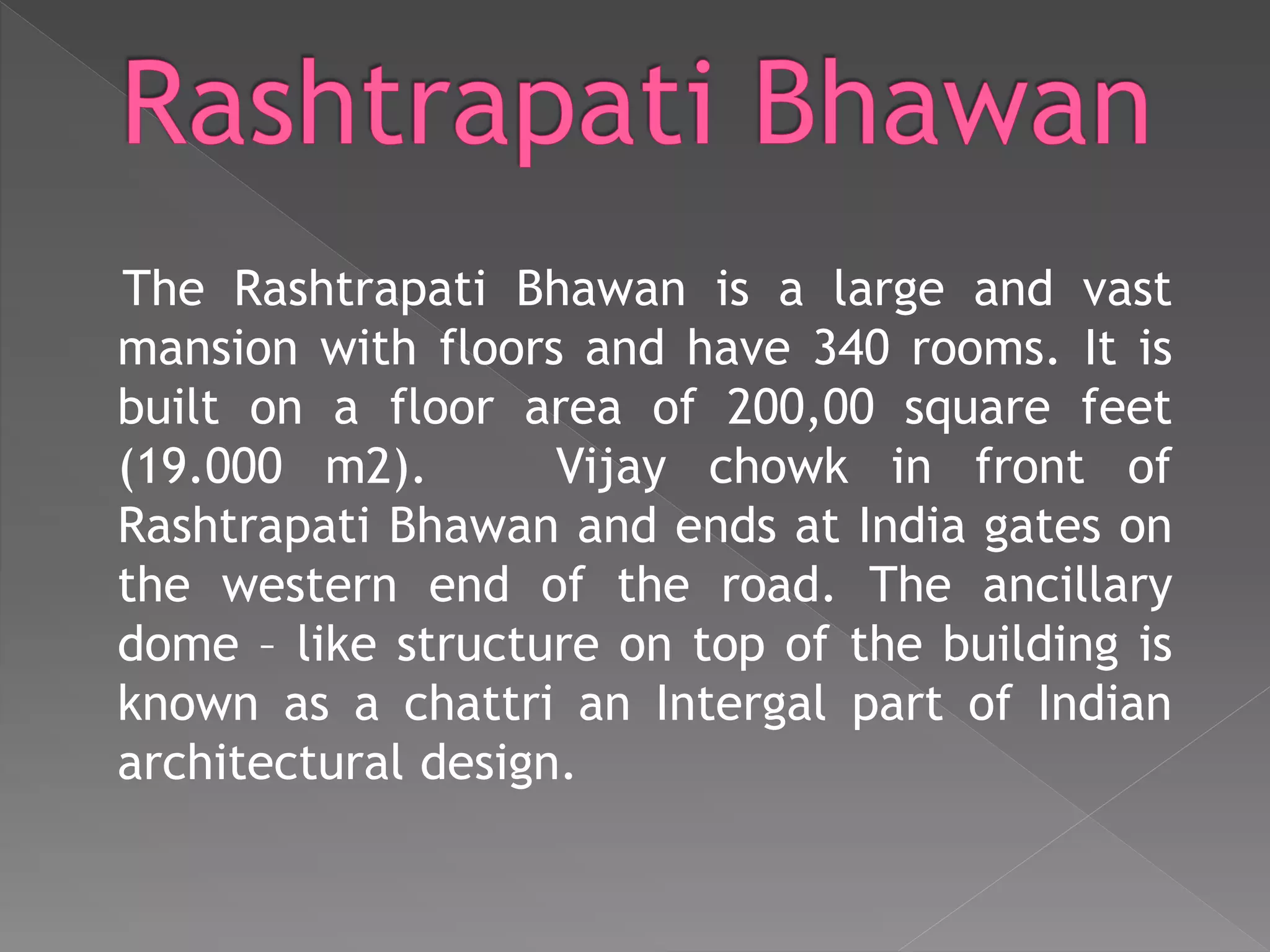 The Rashtrapati Bhawan is a large and vast
mansion with floors and have 340 rooms. It is
built on a floor area of 200,00 square feet
(19.000 m2). Vijay chowk in front of
Rashtrapati Bhawan and ends at India gates on
the western end of the road. The ancillary
dome – like structure on top of the building is
known as a chattri an Intergal part of Indian
architectural design.
 