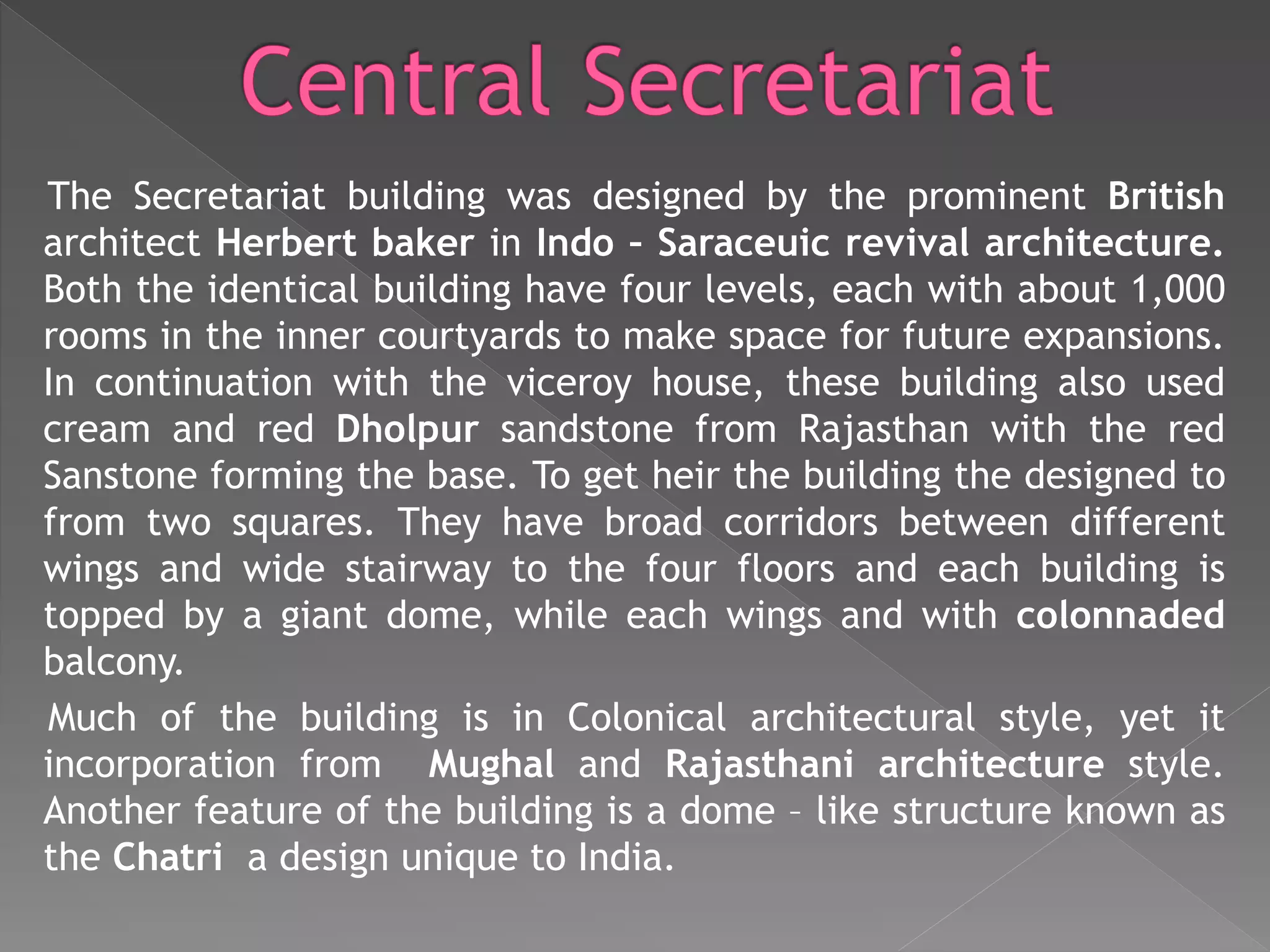 The Secretariat building was designed by the prominent British
architect Herbert baker in Indo – Saraceuic revival architecture.
Both the identical building have four levels, each with about 1,000
rooms in the inner courtyards to make space for future expansions.
In continuation with the viceroy house, these building also used
cream and red Dholpur sandstone from Rajasthan with the red
Sanstone forming the base. To get heir the building the designed to
from two squares. They have broad corridors between different
wings and wide stairway to the four floors and each building is
topped by a giant dome, while each wings and with colonnaded
balcony.
Much of the building is in Colonical architectural style, yet it
incorporation from Mughal and Rajasthani architecture style.
Another feature of the building is a dome – like structure known as
the Chatri a design unique to India.
 