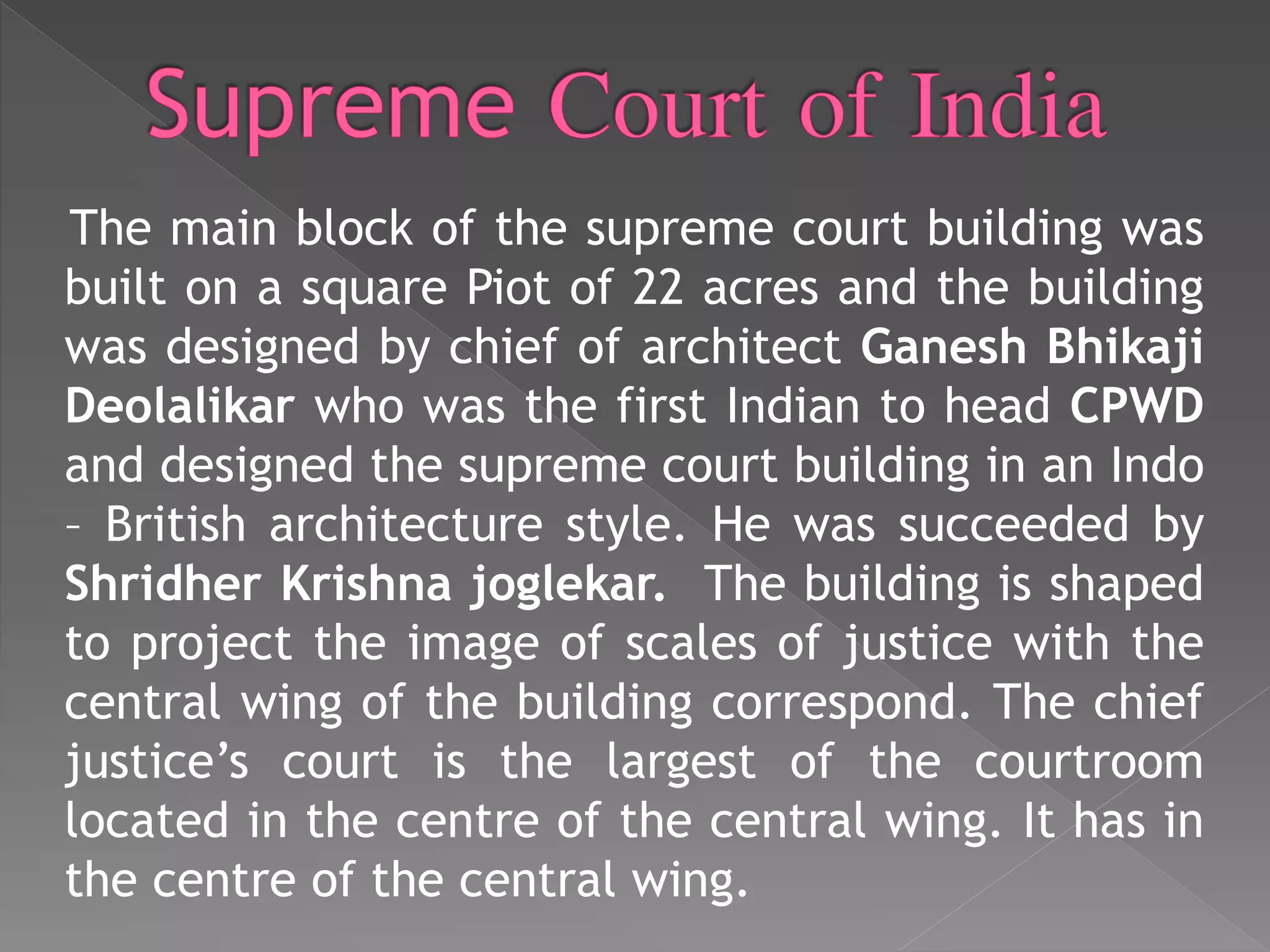 The main block of the supreme court building was
built on a square Piot of 22 acres and the building
was designed by chief of architect Ganesh Bhikaji
Deolalikar who was the first Indian to head CPWD
and designed the supreme court building in an Indo
– British architecture style. He was succeeded by
Shridher Krishna joglekar. The building is shaped
to project the image of scales of justice with the
central wing of the building correspond. The chief
justice’s court is the largest of the courtroom
located in the centre of the central wing. It has in
the centre of the central wing.
 