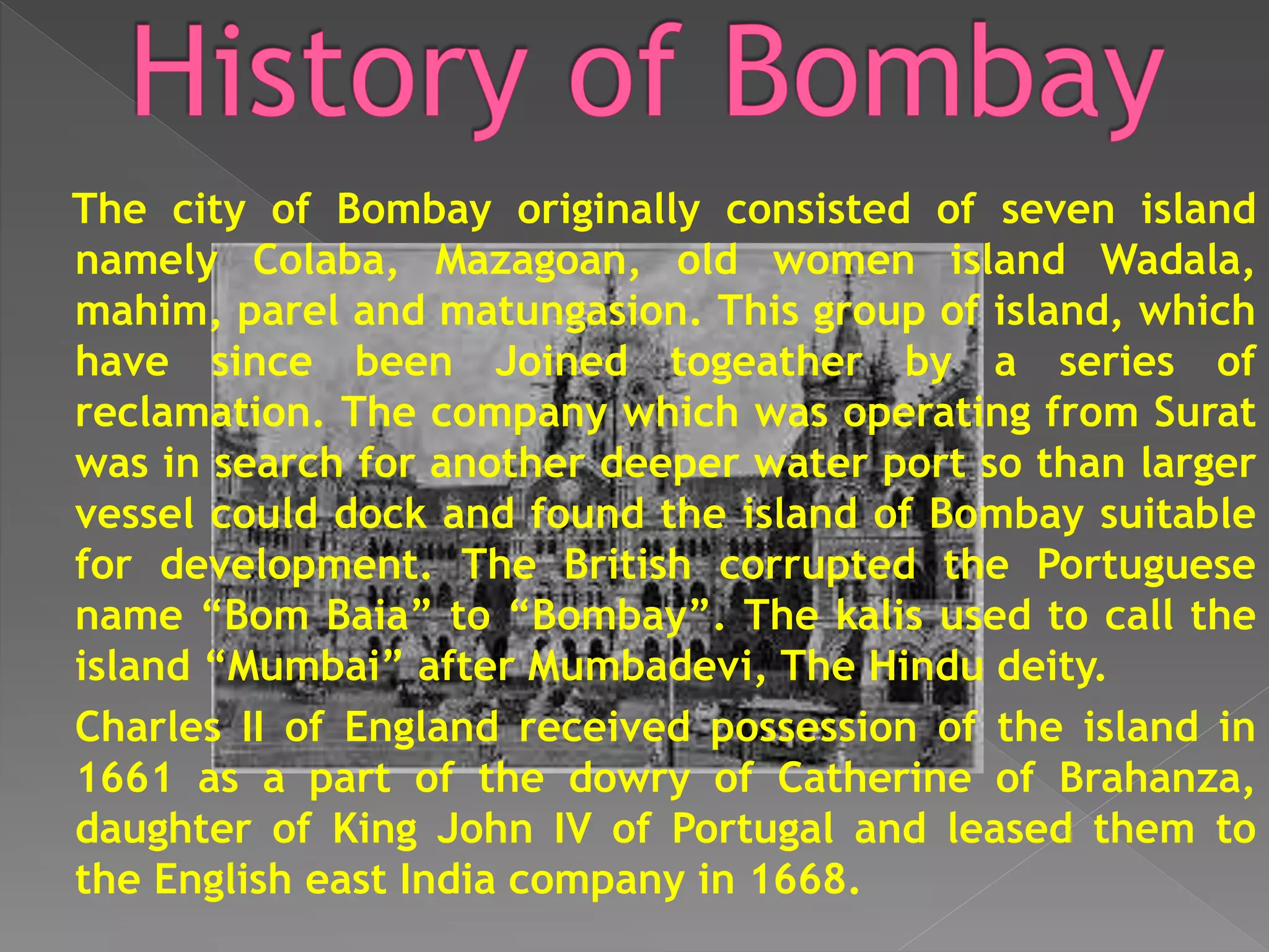 The city of Bombay originally consisted of seven island
namely Colaba, Mazagoan, old women island Wadala,
mahim, parel and matungasion. This group of island, which
have since been Joined togeather by a series of
reclamation. The company which was operating from Surat
was in search for another deeper water port so than larger
vessel could dock and found the island of Bombay suitable
for development. The British corrupted the Portuguese
name “Bom Baia” to “Bombay”. The kalis used to call the
island “Mumbai” after Mumbadevi, The Hindu deity.
Charles II of England received possession of the island in
1661 as a part of the dowry of Catherine of Brahanza,
daughter of King John IV of Portugal and leased them to
the English east India company in 1668.
 