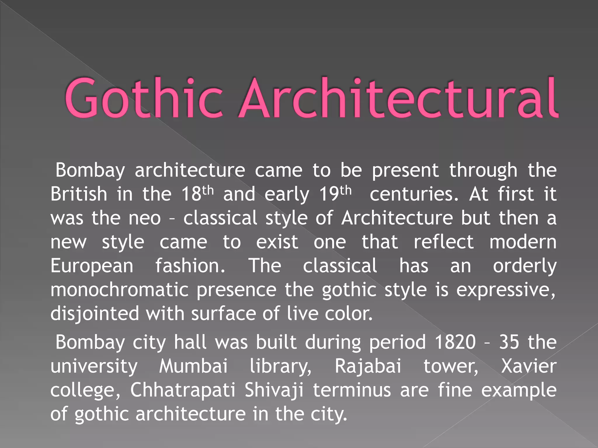 Bombay architecture came to be present through the
British in the 18th and early 19th centuries. At first it
was the neo – classical style of Architecture but then a
new style came to exist one that reflect modern
European fashion. The classical has an orderly
monochromatic presence the gothic style is expressive,
disjointed with surface of live color.
Bombay city hall was built during period 1820 – 35 the
university Mumbai library, Rajabai tower, Xavier
college, Chhatrapati Shivaji terminus are fine example
of gothic architecture in the city.
 