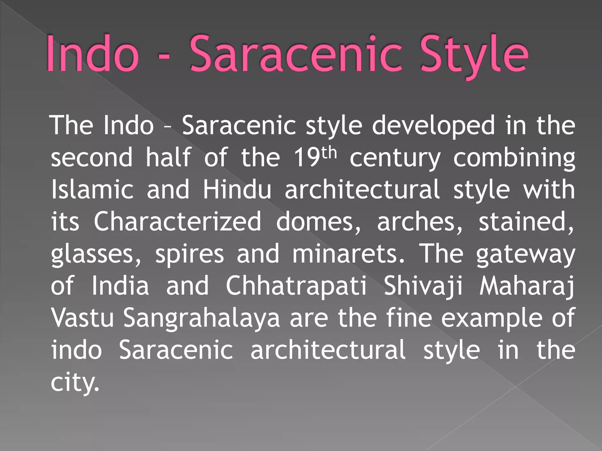 The Indo – Saracenic style developed in the
second half of the 19th century combining
Islamic and Hindu architectural style with
its Characterized domes, arches, stained,
glasses, spires and minarets. The gateway
of India and Chhatrapati Shivaji Maharaj
Vastu Sangrahalaya are the fine example of
indo Saracenic architectural style in the
city.
 