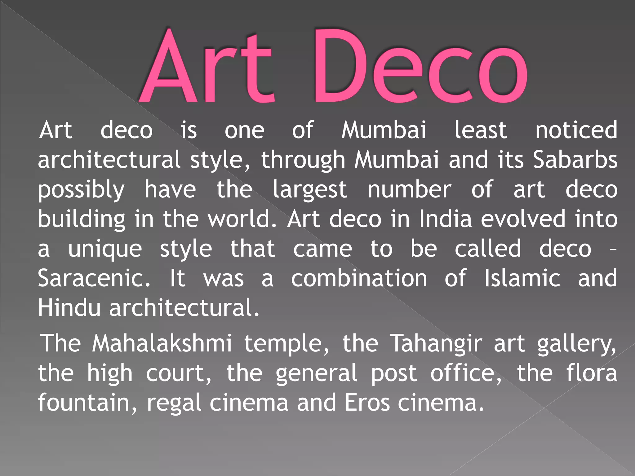 Art deco is one of Mumbai least noticed
architectural style, through Mumbai and its Sabarbs
possibly have the largest number of art deco
building in the world. Art deco in India evolved into
a unique style that came to be called deco –
Saracenic. It was a combination of Islamic and
Hindu architectural.
The Mahalakshmi temple, the Tahangir art gallery,
the high court, the general post office, the flora
fountain, regal cinema and Eros cinema.
 