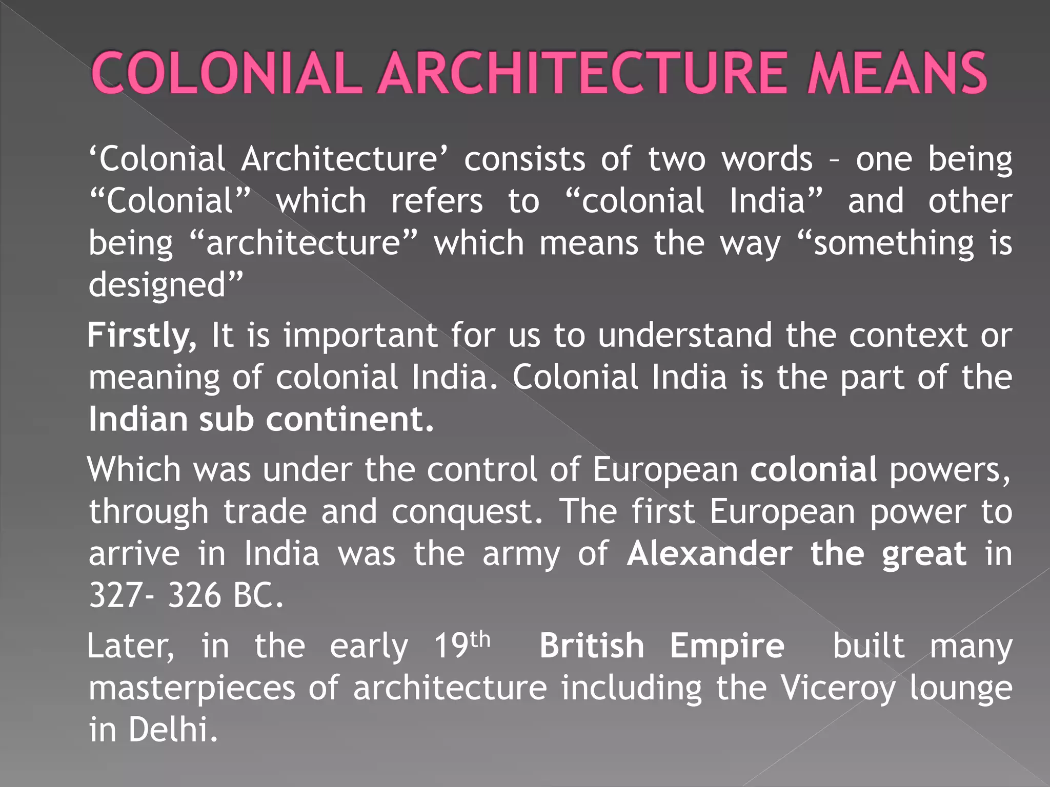 ‘Colonial Architecture’ consists of two words – one being
“Colonial” which refers to “colonial India” and other
being “architecture” which means the way “something is
designed”
Firstly, It is important for us to understand the context or
meaning of colonial India. Colonial India is the part of the
Indian sub continent.
Which was under the control of European colonial powers,
through trade and conquest. The first European power to
arrive in India was the army of Alexander the great in
327- 326 BC.
Later, in the early 19th British Empire built many
masterpieces of architecture including the Viceroy lounge
in Delhi.
 