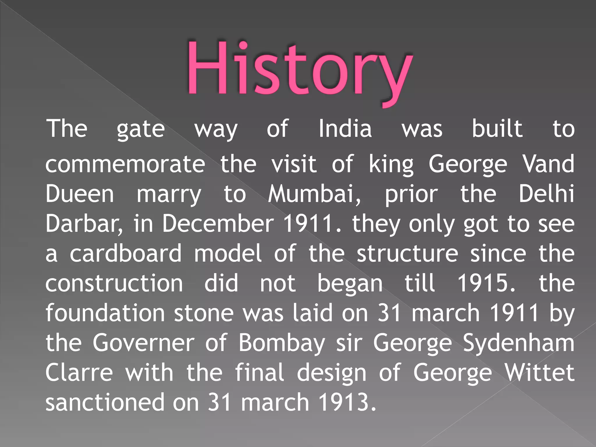 The gate way of India was built to
commemorate the visit of king George Vand
Dueen marry to Mumbai, prior the Delhi
Darbar, in December 1911. they only got to see
a cardboard model of the structure since the
construction did not began till 1915. the
foundation stone was laid on 31 march 1911 by
the Governer of Bombay sir George Sydenham
Clarre with the final design of George Wittet
sanctioned on 31 march 1913.
 