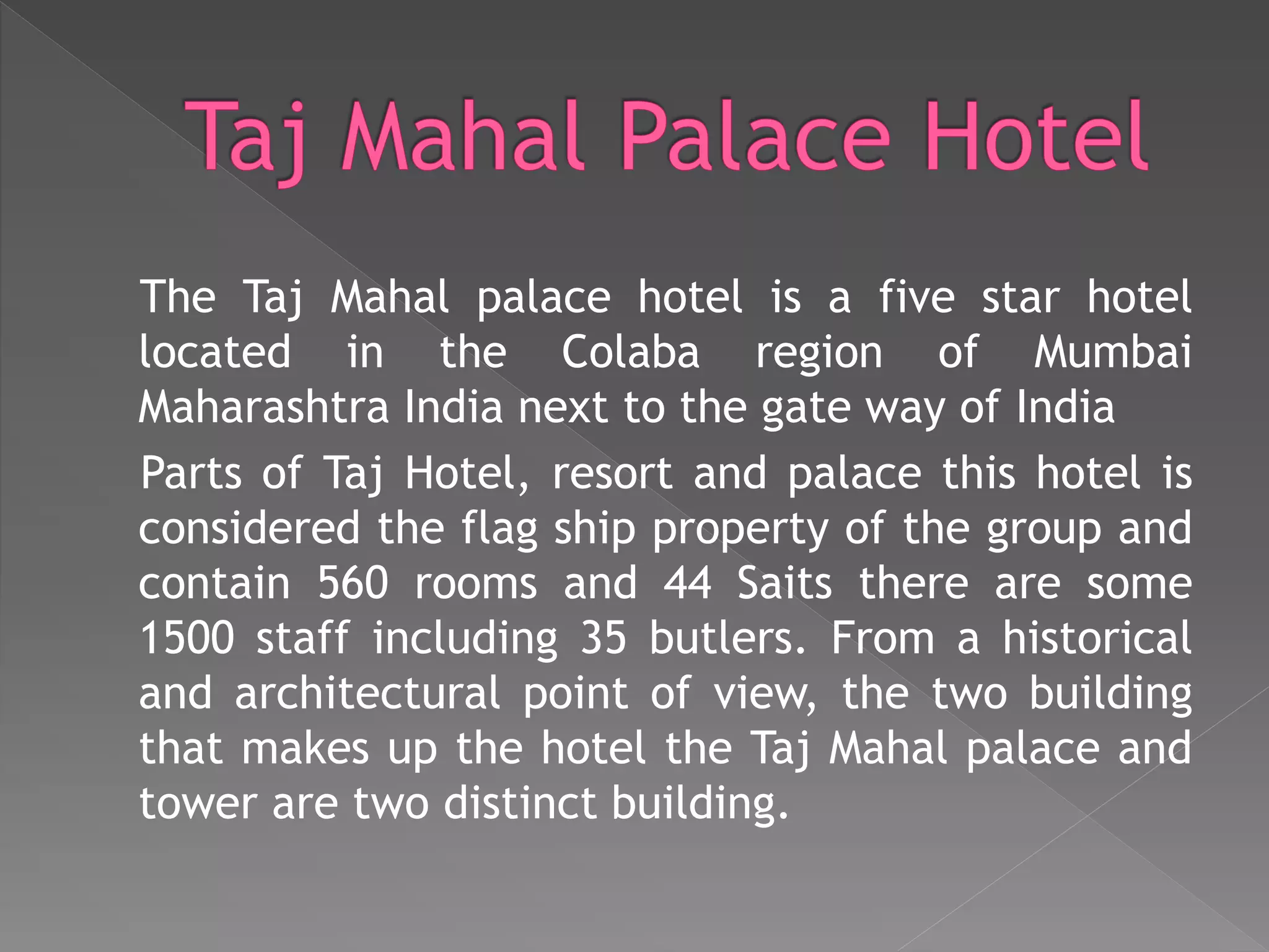 The Taj Mahal palace hotel is a five star hotel
located in the Colaba region of Mumbai
Maharashtra India next to the gate way of India
Parts of Taj Hotel, resort and palace this hotel is
considered the flag ship property of the group and
contain 560 rooms and 44 Saits there are some
1500 staff including 35 butlers. From a historical
and architectural point of view, the two building
that makes up the hotel the Taj Mahal palace and
tower are two distinct building.
 