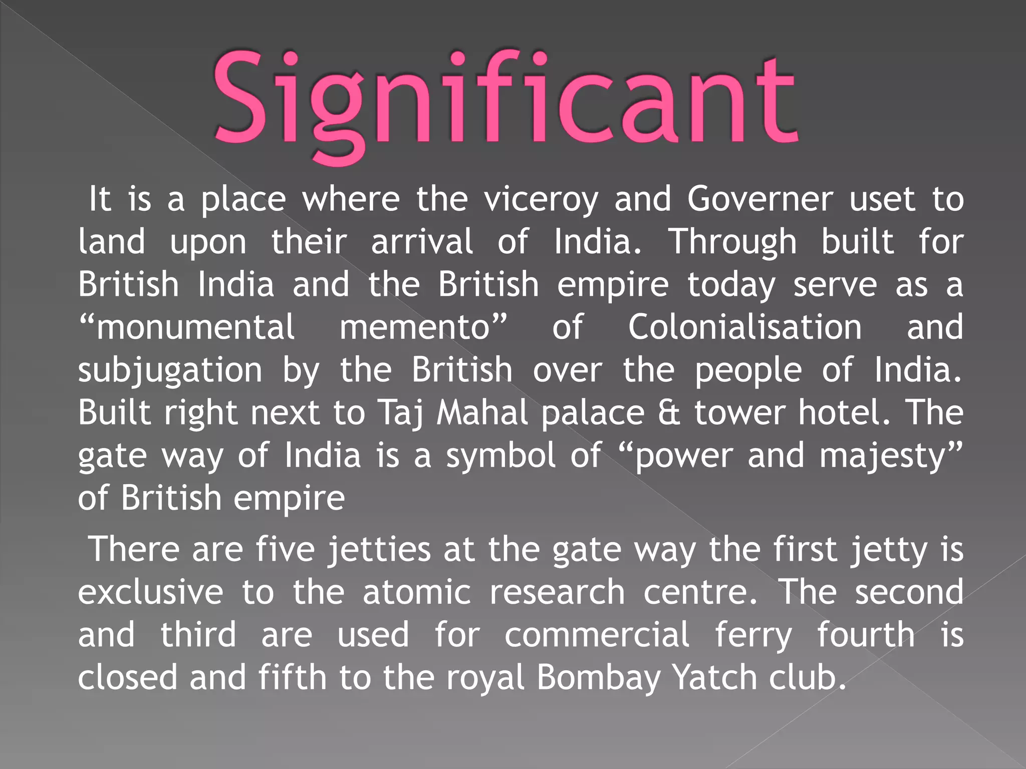It is a place where the viceroy and Governer uset to
land upon their arrival of India. Through built for
British India and the British empire today serve as a
“monumental memento” of Colonialisation and
subjugation by the British over the people of India.
Built right next to Taj Mahal palace & tower hotel. The
gate way of India is a symbol of “power and majesty”
of British empire
There are five jetties at the gate way the first jetty is
exclusive to the atomic research centre. The second
and third are used for commercial ferry fourth is
closed and fifth to the royal Bombay Yatch club.
 