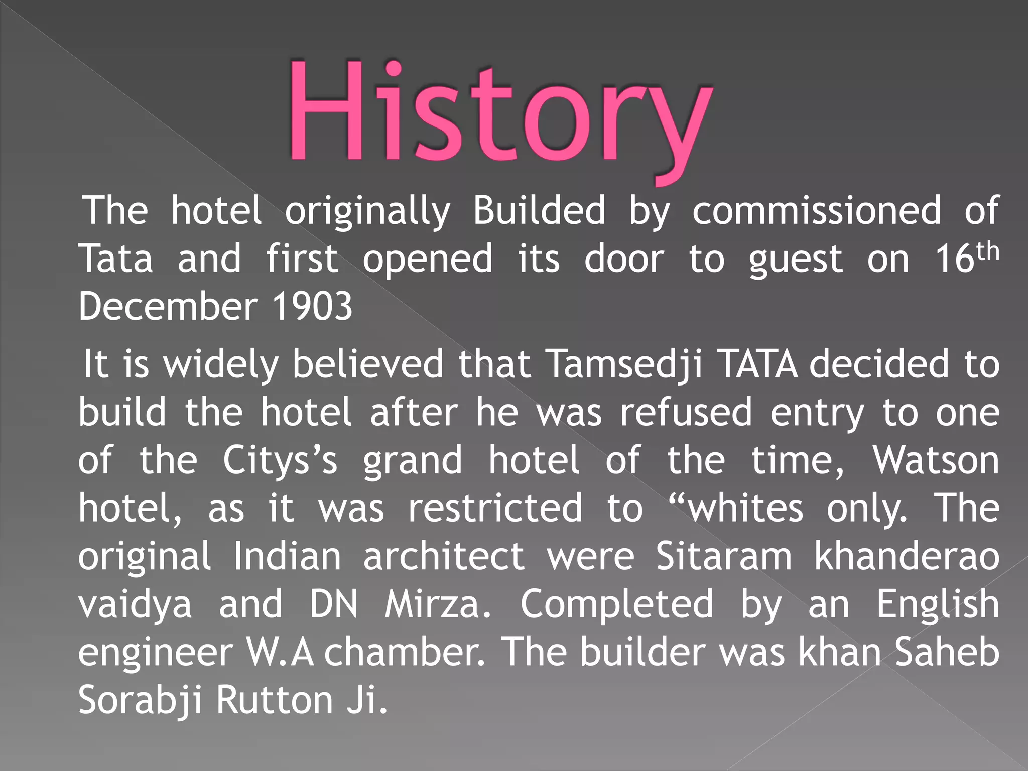 The hotel originally Builded by commissioned of
Tata and first opened its door to guest on 16th
December 1903
It is widely believed that Tamsedji TATA decided to
build the hotel after he was refused entry to one
of the Citys’s grand hotel of the time, Watson
hotel, as it was restricted to “whites only. The
original Indian architect were Sitaram khanderao
vaidya and DN Mirza. Completed by an English
engineer W.A chamber. The builder was khan Saheb
Sorabji Rutton Ji.
 