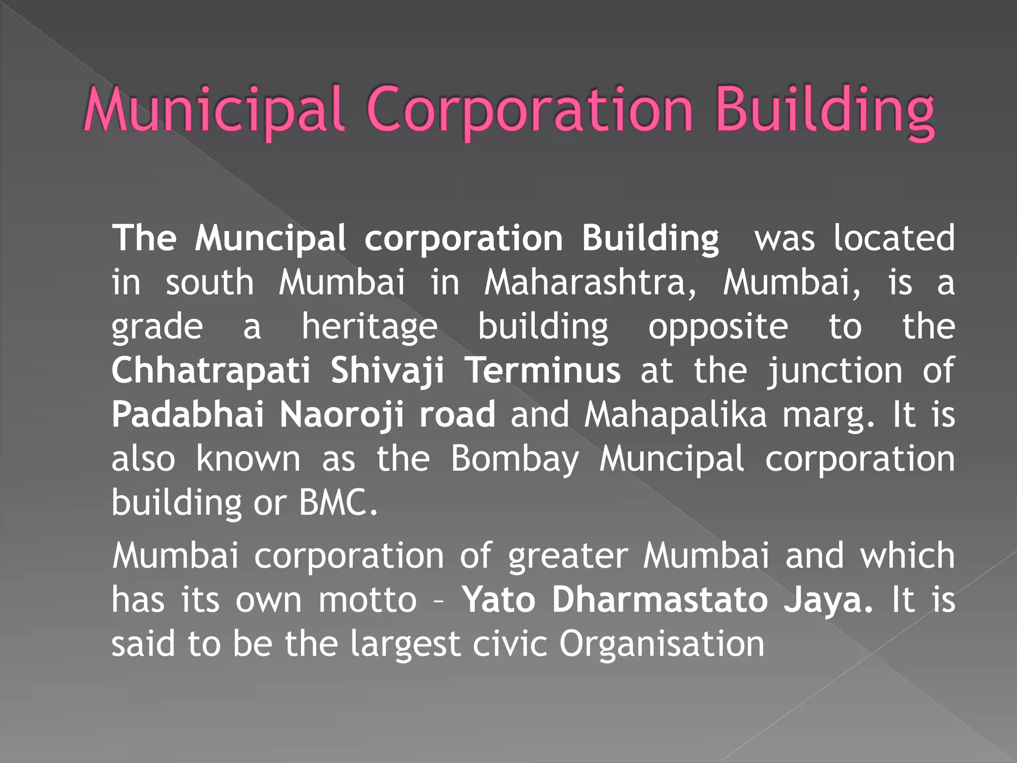 The Muncipal corporation Building was located
in south Mumbai in Maharashtra, Mumbai, is a
grade a heritage building opposite to the
Chhatrapati Shivaji Terminus at the junction of
Padabhai Naoroji road and Mahapalika marg. It is
also known as the Bombay Muncipal corporation
building or BMC.
Mumbai corporation of greater Mumbai and which
has its own motto – Yato Dharmastato Jaya. It is
said to be the largest civic Organisation
 