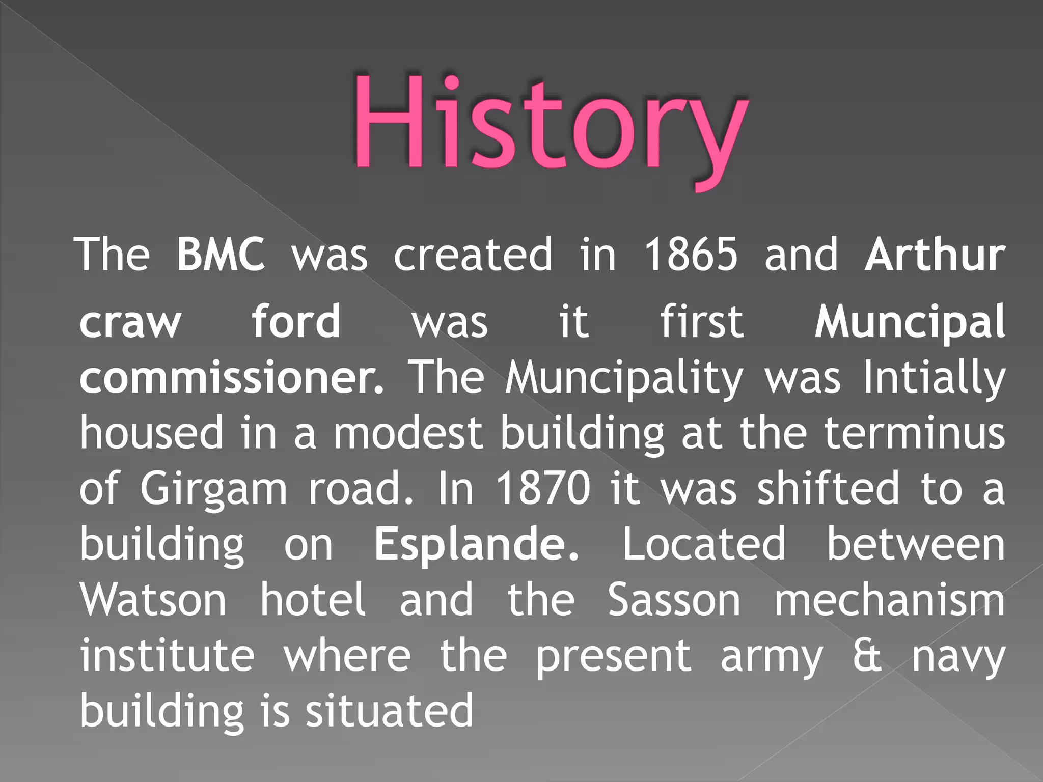 The BMC was created in 1865 and Arthur
craw ford was it first Muncipal
commissioner. The Muncipality was Intially
housed in a modest building at the terminus
of Girgam road. In 1870 it was shifted to a
building on Esplande. Located between
Watson hotel and the Sasson mechanism
institute where the present army & navy
building is situated
 