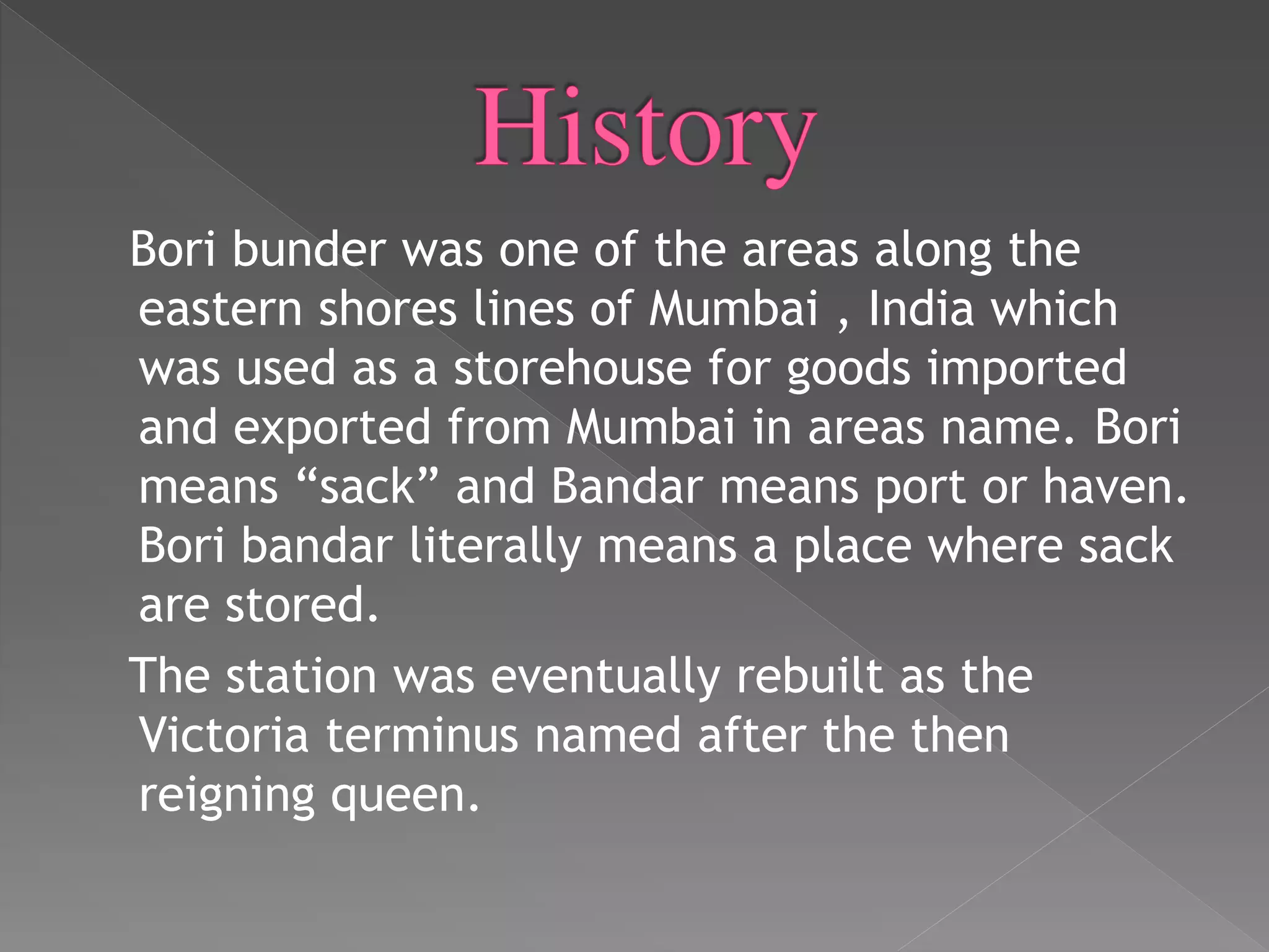 Bori bunder was one of the areas along the
eastern shores lines of Mumbai , India which
was used as a storehouse for goods imported
and exported from Mumbai in areas name. Bori
means “sack” and Bandar means port or haven.
Bori bandar literally means a place where sack
are stored.
The station was eventually rebuilt as the
Victoria terminus named after the then
reigning queen.
 