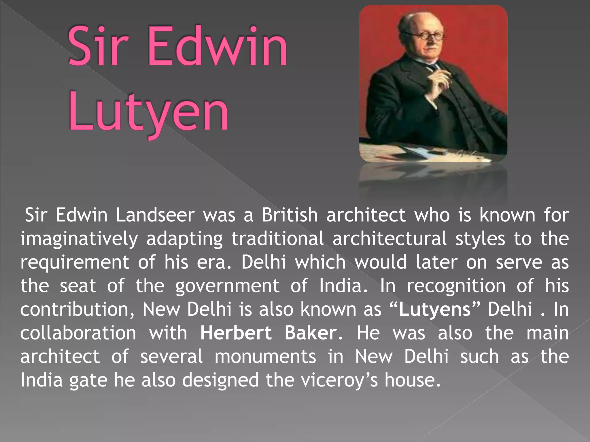 Sir Edwin Landseer was a British architect who is known for
imaginatively adapting traditional architectural styles to the
requirement of his era. Delhi which would later on serve as
the seat of the government of India. In recognition of his
contribution, New Delhi is also known as “Lutyens” Delhi . In
collaboration with Herbert Baker. He was also the main
architect of several monuments in New Delhi such as the
India gate he also designed the viceroy’s house.
 
