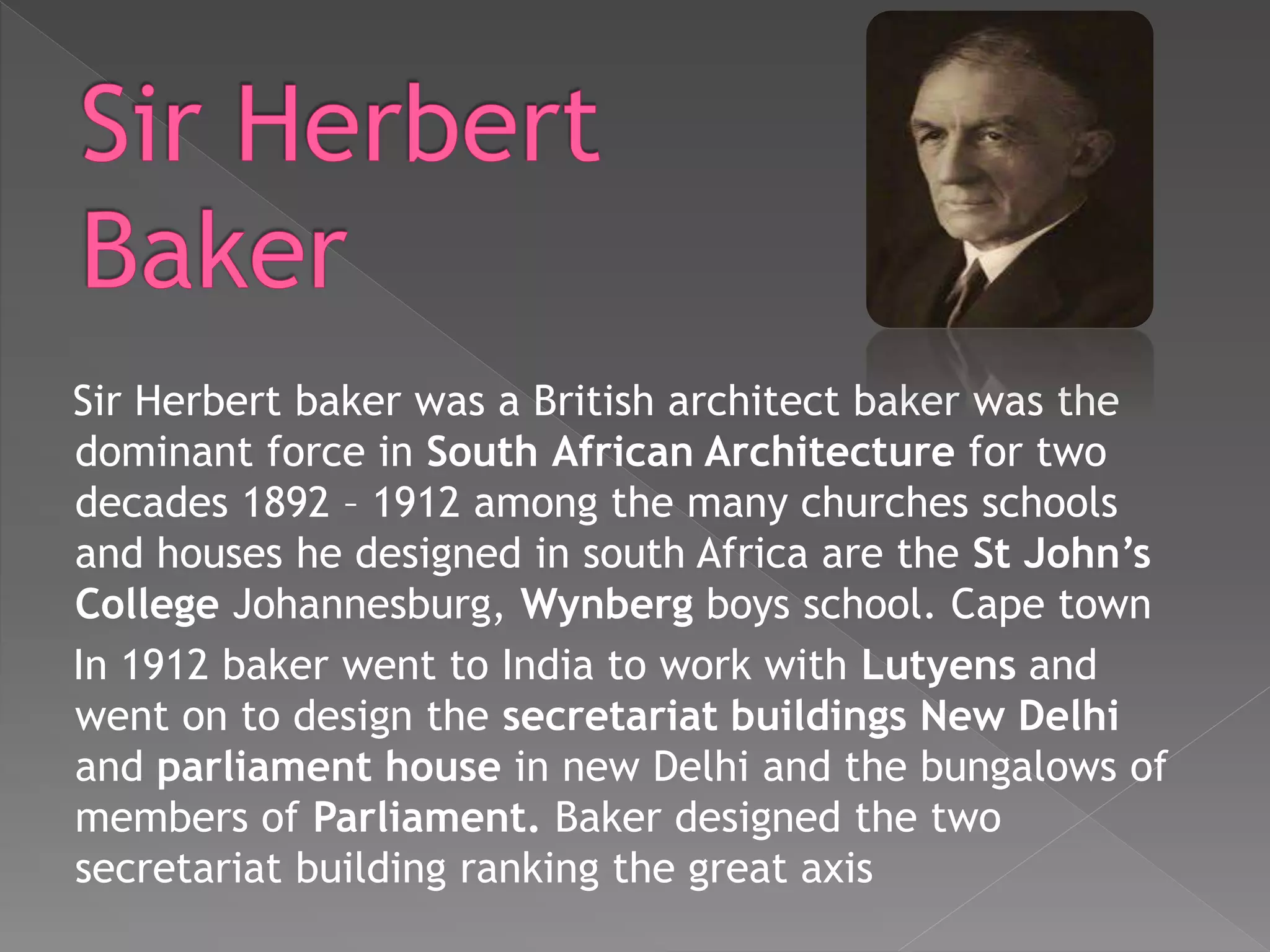 Sir Herbert baker was a British architect baker was the
dominant force in South African Architecture for two
decades 1892 – 1912 among the many churches schools
and houses he designed in south Africa are the St John’s
College Johannesburg, Wynberg boys school. Cape town
In 1912 baker went to India to work with Lutyens and
went on to design the secretariat buildings New Delhi
and parliament house in new Delhi and the bungalows of
members of Parliament. Baker designed the two
secretariat building ranking the great axis
 