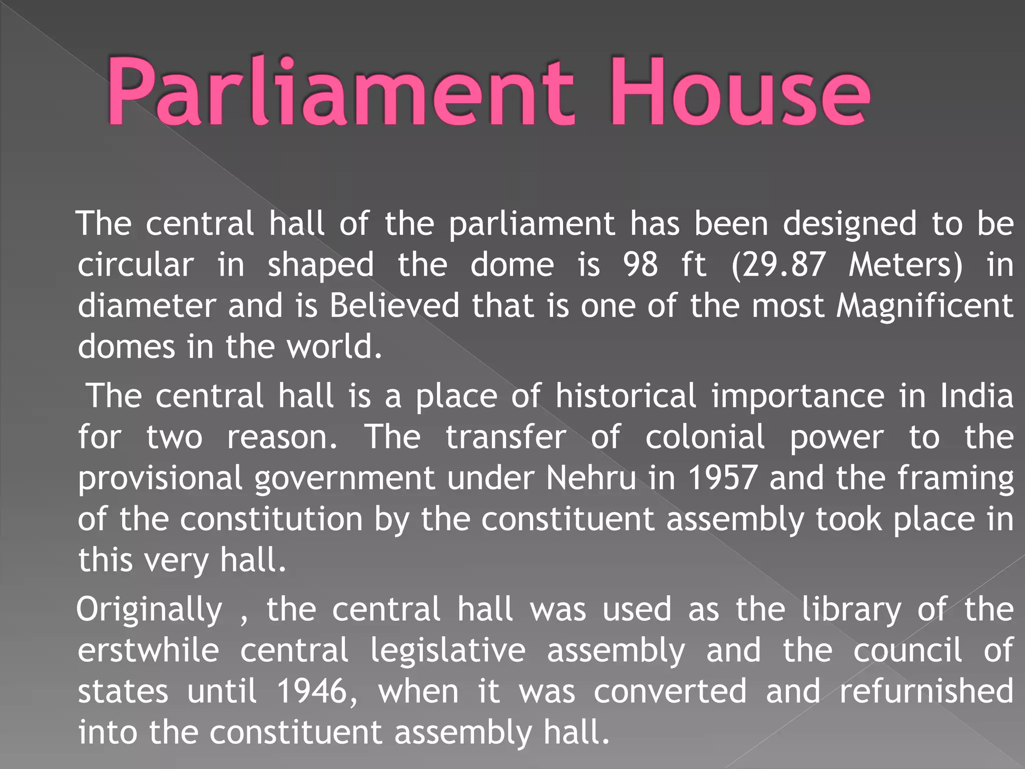 The central hall of the parliament has been designed to be
circular in shaped the dome is 98 ft (29.87 Meters) in
diameter and is Believed that is one of the most Magnificent
domes in the world.
The central hall is a place of historical importance in India
for two reason. The transfer of colonial power to the
provisional government under Nehru in 1957 and the framing
of the constitution by the constituent assembly took place in
this very hall.
Originally , the central hall was used as the library of the
erstwhile central legislative assembly and the council of
states until 1946, when it was converted and refurnished
into the constituent assembly hall.
 