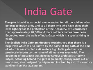The gate is build as a special memorandum for all the soldiers who
belongs to Indian army and to all those who who have gives their
lives lighting for the protection of their country. It is considered
that approximately 90,000 and more soldiers names have been
Encrypted over the walls of India Gates which is a special thing in
itself.
The Explicit India Gate architecture explains you that there is a
huge Path which is also known by the name of Raj path at the end
of which is constructed a 42 meters high India gate that was
previously known by the name of all India was memorial. The
designing of India gate was done by famous architect sir Edwin
lutyen. Standing behind the gate is an empty canopy made out of
sandstone, also designed by lutyen and inspired by a sixth – century
pavilion from Mahabalipuram.
 
