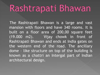The Rashtrapati Bhawan is a large and vast
mansion with floors and have 340 rooms. It is
built on a floor area of 200,00 square feet
(19.000 m2). Vijay chowk in front of
Rashtrapati Bhawan and ends at India gates on
the western end of the road. The ancillary
dome – like structure on top of the building is
known as a chattri an Intergal part of Indian
architectural design.
 