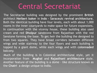 The Secretariat building was designed by the prominent British
architect Herbert baker in Indo – Saraceuic revival architecture.
Both the identical building have four levels, each with about 1,000
rooms in the inner courtyards to make space for future expansions.
In continuation with the viceroy house, these building also used
cream and red Dholpur sandstone from Rajasthan with the red
Sanstone forming the base. To get heir the building the designed to
from two squares. They have broad corridors between different
wings and wide stairway to the four floors and each building is
topped by a giant dome, while each wings and with colonnaded
balcony.
Much of the building is in Colonical architectural style, yet it
incorporation from Mughal and Rajasthani architecture style.
Another feature of the building is a dome – like structure known as
the Chatri a design unique to India.
 