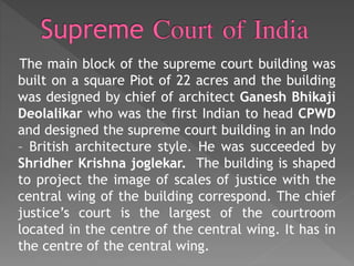 The main block of the supreme court building was
built on a square Piot of 22 acres and the building
was designed by chief of architect Ganesh Bhikaji
Deolalikar who was the first Indian to head CPWD
and designed the supreme court building in an Indo
– British architecture style. He was succeeded by
Shridher Krishna joglekar. The building is shaped
to project the image of scales of justice with the
central wing of the building correspond. The chief
justice’s court is the largest of the courtroom
located in the centre of the central wing. It has in
the centre of the central wing.
 