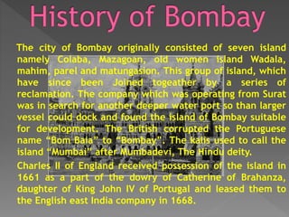 The city of Bombay originally consisted of seven island
namely Colaba, Mazagoan, old women island Wadala,
mahim, parel and matungasion. This group of island, which
have since been Joined togeather by a series of
reclamation. The company which was operating from Surat
was in search for another deeper water port so than larger
vessel could dock and found the island of Bombay suitable
for development. The British corrupted the Portuguese
name “Bom Baia” to “Bombay”. The kalis used to call the
island “Mumbai” after Mumbadevi, The Hindu deity.
Charles II of England received possession of the island in
1661 as a part of the dowry of Catherine of Brahanza,
daughter of King John IV of Portugal and leased them to
the English east India company in 1668.
 