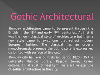 Bombay architecture came to be present through the
British in the 18th and early 19th centuries. At first it
was the neo – classical style of Architecture but then a
new style came to exist one that reflect modern
European fashion. The classical has an orderly
monochromatic presence the gothic style is expressive,
disjointed with surface of live color.
Bombay city hall was built during period 1820 – 35 the
university Mumbai library, Rajabai tower, Xavier
college, Chhatrapati Shivaji terminus are fine example
of gothic architecture in the city.
 