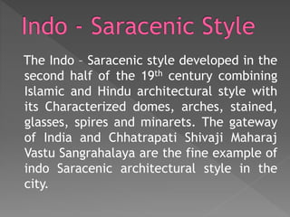 The Indo – Saracenic style developed in the
second half of the 19th century combining
Islamic and Hindu architectural style with
its Characterized domes, arches, stained,
glasses, spires and minarets. The gateway
of India and Chhatrapati Shivaji Maharaj
Vastu Sangrahalaya are the fine example of
indo Saracenic architectural style in the
city.
 