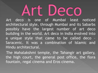 Art deco is one of Mumbai least noticed
architectural style, through Mumbai and its Sabarbs
possibly have the largest number of art deco
building in the world. Art deco in India evolved into
a unique style that came to be called deco –
Saracenic. It was a combination of Islamic and
Hindu architectural.
The Mahalakshmi temple, the Tahangir art gallery,
the high court, the general post office, the flora
fountain, regal cinema and Eros cinema.
 