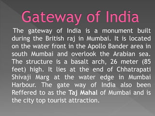 The gateway of India is a monument built
during the British raj in Mumbai. It is located
on the water front in the Apollo Bander area in
south Mumbai and overlook the Arabian sea.
The structure is a basalt arch, 26 meter (85
feet) high. It lies at the end of Chhatrapati
Shivaji Marg at the water edge in Mumbai
Harbour. The gate way of India also been
Reffered to as the Taj Mahal of Mumbai and is
the city top tourist attraction.
 