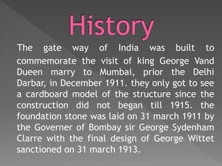 The gate way of India was built to
commemorate the visit of king George Vand
Dueen marry to Mumbai, prior the Delhi
Darbar, in December 1911. they only got to see
a cardboard model of the structure since the
construction did not began till 1915. the
foundation stone was laid on 31 march 1911 by
the Governer of Bombay sir George Sydenham
Clarre with the final design of George Wittet
sanctioned on 31 march 1913.
 