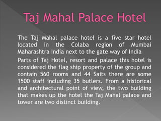 The Taj Mahal palace hotel is a five star hotel
located in the Colaba region of Mumbai
Maharashtra India next to the gate way of India
Parts of Taj Hotel, resort and palace this hotel is
considered the flag ship property of the group and
contain 560 rooms and 44 Saits there are some
1500 staff including 35 butlers. From a historical
and architectural point of view, the two building
that makes up the hotel the Taj Mahal palace and
tower are two distinct building.
 