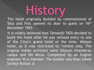 The hotel originally Builded by commissioned of
Tata and first opened its door to guest on 16th
December 1903
It is widely believed that Tamsedji TATA decided to
build the hotel after he was refused entry to one
of the Citys’s grand hotel of the time, Watson
hotel, as it was restricted to “whites only. The
original Indian architect were Sitaram khanderao
vaidya and DN Mirza. Completed by an English
engineer W.A chamber. The builder was khan Saheb
Sorabji Rutton Ji.
 
