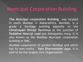 The Muncipal corporation Building was located
in south Mumbai in Maharashtra, Mumbai, is a
grade a heritage building opposite to the
Chhatrapati Shivaji Terminus at the junction of
Padabhai Naoroji road and Mahapalika marg. It is
also known as the Bombay Muncipal corporation
building or BMC.
Mumbai corporation of greater Mumbai and which
has its own motto – Yato Dharmastato Jaya. It is
said to be the largest civic Organisation
 