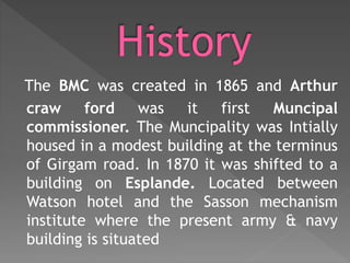 The BMC was created in 1865 and Arthur
craw ford was it first Muncipal
commissioner. The Muncipality was Intially
housed in a modest building at the terminus
of Girgam road. In 1870 it was shifted to a
building on Esplande. Located between
Watson hotel and the Sasson mechanism
institute where the present army & navy
building is situated
 