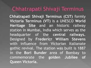 Chhatrapati Shivaji Terminus (CST) formly
Victoria Terminus (VT) is a UNESCO World
Heritage Site and an historic railway
station in Mumbai, India which serves as the
headquarter of the central railways.
Designed by Fredericr William Stevens
with influence from Victorian Italianate
gothic revival. The station was built is 1887
in the Bori Bunder area of Bombay to
commemorate the golden Jubilee of
Queen Victoria.
 