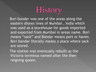 Bori bunder was one of the areas along the
eastern shores lines of Mumbai , India which
was used as a storehouse for goods imported
and exported from Mumbai in areas name. Bori
means “sack” and Bandar means port or haven.
Bori bandar literally means a place where sack
are stored.
The station was eventually rebuilt as the
Victoria terminus named after the then
reigning queen.
 