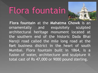 Flora fountain at the Mahatma Chowk is an
ornamentally and exquisitely sculpted
architectural heritage monument located at
the southern end of the historic Dada Bhai
Naroji road called the mile long road at the
fort business district in the heart of south
Mumbai. Flora fountain built in 1864, is a
fusion of water, architecture and sculpture it
total cast of Rs 47,000 or 9000 pound sterling.
 